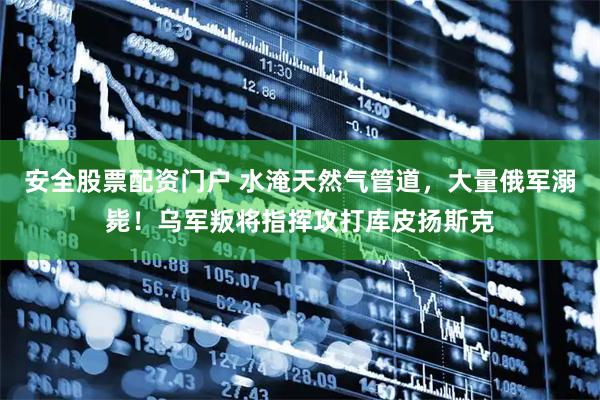 安全股票配资门户 水淹天然气管道，大量俄军溺毙！乌军叛将指挥攻打库皮扬斯克