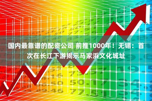国内最靠谱的配资公司 前推1000年！无锡：首次在长江下游揭示马家浜文化城址