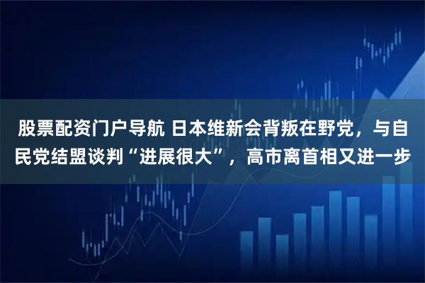 股票配资门户导航 日本维新会背叛在野党，与自民党结盟谈判“进展很大”，高市离首相又进一步