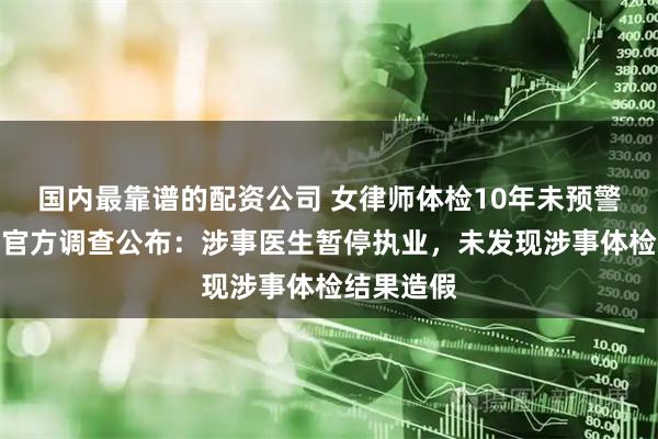 国内最靠谱的配资公司 女律师体检10年未预警却患癌，官方调查公布：涉事医生暂停执业，未发现涉事体检结果造假
