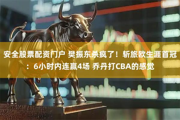 安全股票配资门户 樊振东杀疯了!斩旅欧生涯首冠:6小时内连赢4场 乔丹打CBA的感觉