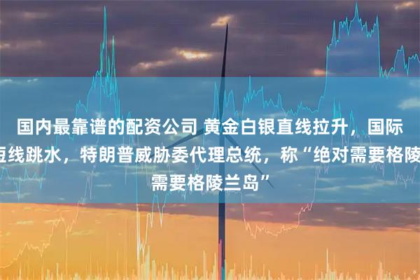 国内最靠谱的配资公司 黄金白银直线拉升,国际油价短线跳水,特朗普威胁委代理总统,称“绝对需要格陵兰岛”