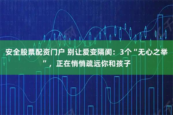 安全股票配资门户 别让爱变隔阂:3个“无心之举”,正在悄悄疏远你和孩子