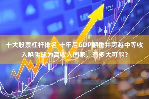 十大股票杠杆排名 十年后GDP翻番并跨越中等收入陷阱成为高收入国家,有多大可能?