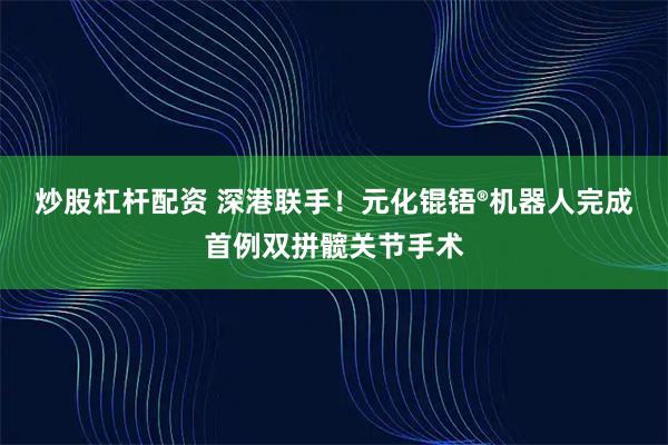 炒股杠杆配资 深港联手!元化锟铻®机器人完成首例双拼髋关节手术
