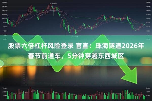 股票六倍杠杆风险登录 官宣：珠海隧道2026年春节前通车，5分钟穿越东西城区