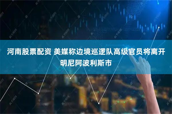 河南股票配资 美媒称边境巡逻队高级官员将离开明尼阿波利斯市