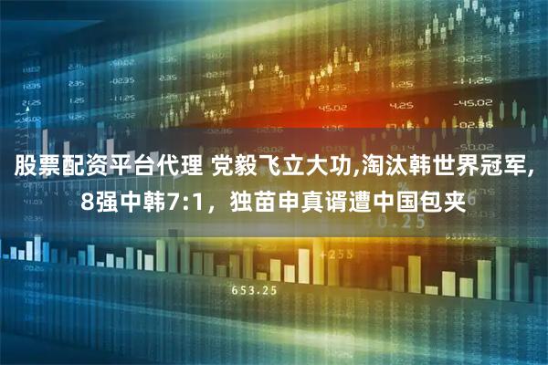 股票配资平台代理 党毅飞立大功,淘汰韩世界冠军,8强中韩7:1，独苗申真谞遭中国包夹