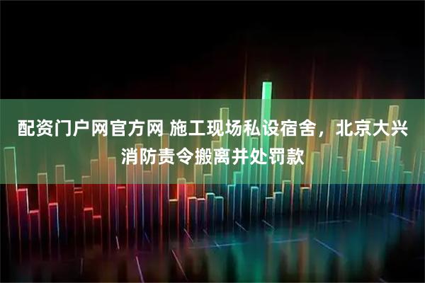 配资门户网官方网 施工现场私设宿舍，北京大兴消防责令搬离并处罚款