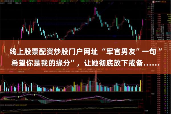 线上股票配资炒股门户网址 “军官男友”一句“希望你是我的缘分”，让她彻底放下戒备……