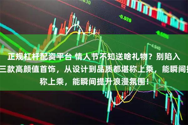 正规杠杆配资平台 情人节不知送啥礼物？别陷入乱选的坑！这三款高颜值首饰，从设计到品质都堪称上乘，能瞬间提升浪漫氛围！