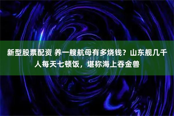 新型股票配资 养一艘航母有多烧钱？山东舰几千人每天七顿饭，堪称海上吞金兽