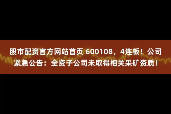 股市配资官方网站首页 600108,4连板!公司紧急公告:全资子公司未取得相关采矿资质!