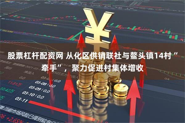 股票杠杆配资网 从化区供销联社与鳌头镇14村“牵手”，聚力促进村集体增收