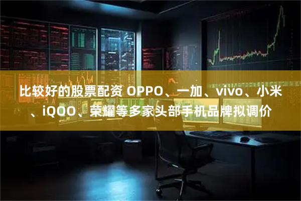 比较好的股票配资 OPPO、一加、vivo、小米、iQOO、荣耀等多家头部手机品牌拟调价