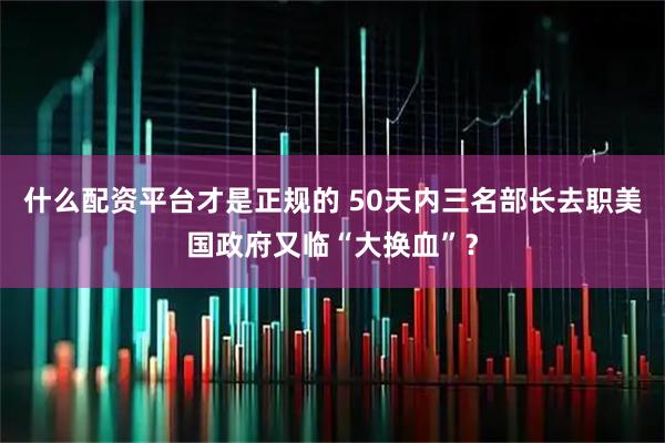 什么配资平台才是正规的 50天内三名部长去职　美国政府又临“大换血”？