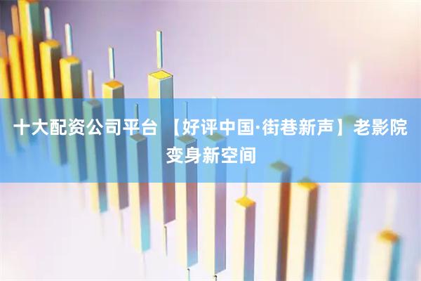十大配资公司平台 【好评中国·街巷新声】老影院变身新空间