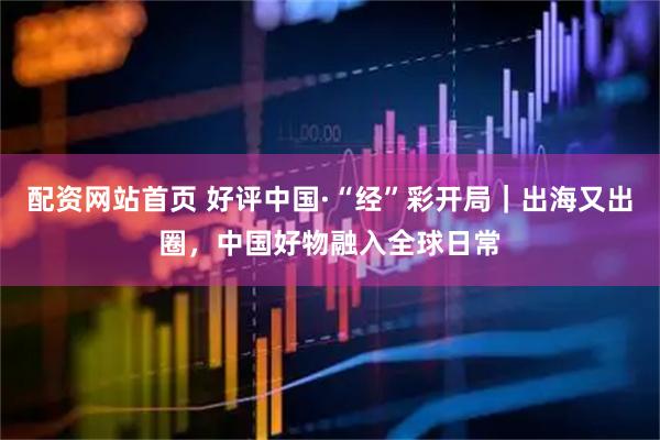 配资网站首页 好评中国·“经”彩开局｜出海又出圈，中国好物融入全球日常