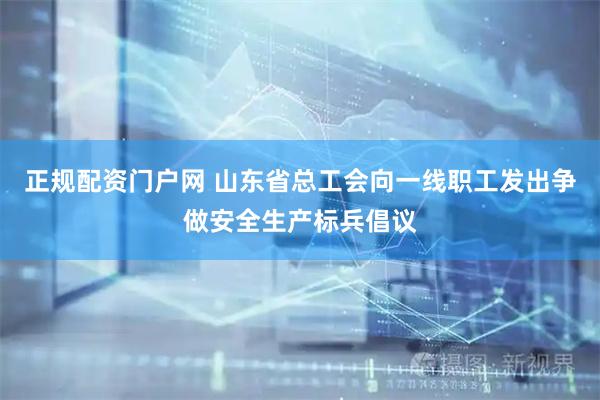 正规配资门户网 山东省总工会向一线职工发出争做安全生产标兵倡议