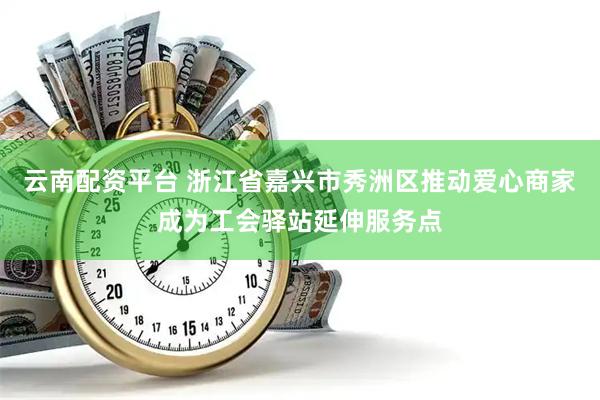云南配资平台 浙江省嘉兴市秀洲区推动爱心商家成为工会驿站延伸服务点