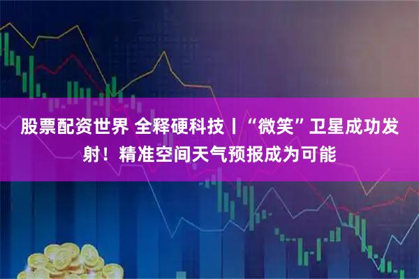 股票配资世界 全释硬科技丨“微笑”卫星成功发射！精准空间天气预报成为可能