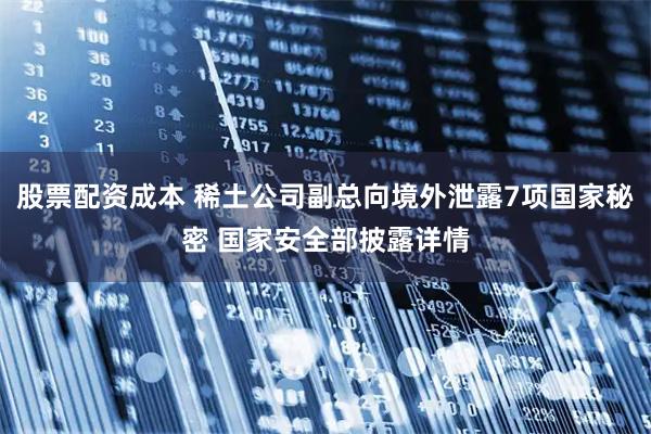 股票配资成本 稀土公司副总向境外泄露7项国家秘密 国家安全部披露详情
