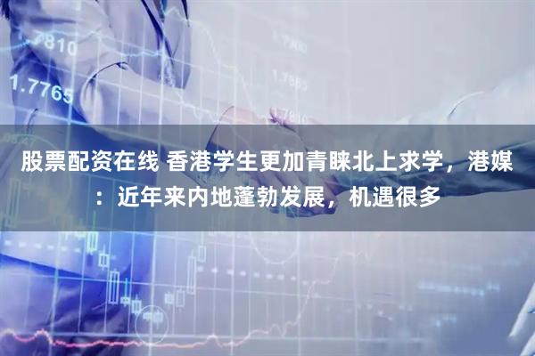 股票配资在线 香港学生更加青睐北上求学，港媒：近年来内地蓬勃发展，机遇很多