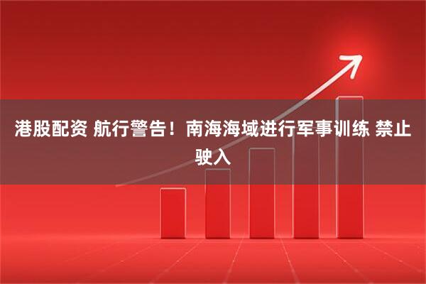 港股配资 航行警告！南海海域进行军事训练 禁止驶入