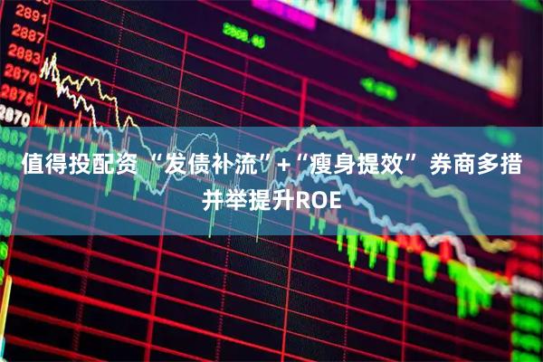值得投配资 “发债补流”+“瘦身提效” 券商多措并举提升ROE