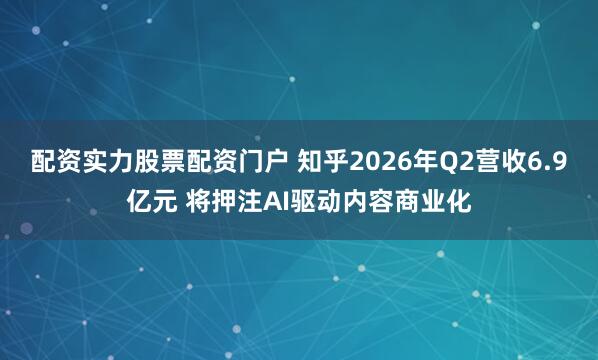 配资实力股票配资门户 知乎2026年Q2营收6.9亿元 将押注AI驱动内容商业化
