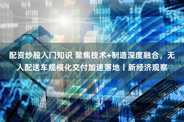 配资炒股入门知识 聚焦技术+制造深度融合，无人配送车规模化交付加速落地丨新经济观察